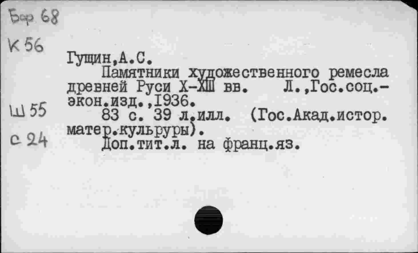 ﻿böp
К 56
Ш55
e2A
Гущин,А.С.
Памятники художественного ремесла древней Руси Х-лШ вв. Л.,Гос.соц.-экон.изд.,1936.
83 с. 39 л.илл, (Гос.Акад.истор. матер.кульруры).
доп.тит.л. на франц.яз.